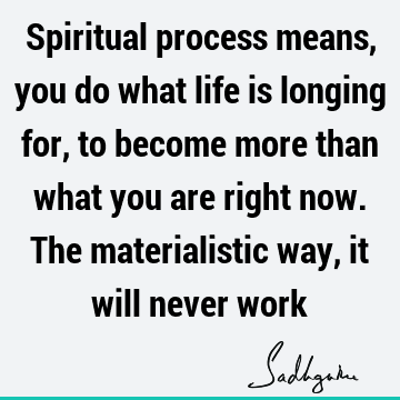 Spiritual process means, you do what life is longing for, to become more than what you are right now. The materialistic way, it will never