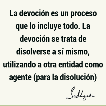 La devoción es un proceso que lo incluye todo. La devoción se trata de disolverse a sí mismo, utilizando a otra entidad como agente (para la disolución)