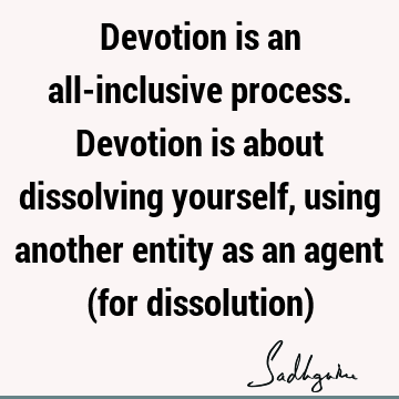 Devotion is an all-inclusive process. Devotion is about dissolving yourself, using another entity as an agent (for dissolution)