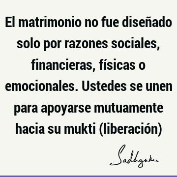 El matrimonio no fue diseñado solo por razones sociales, financieras, físicas o emocionales. Ustedes se unen para apoyarse mutuamente hacia su mukti (liberació