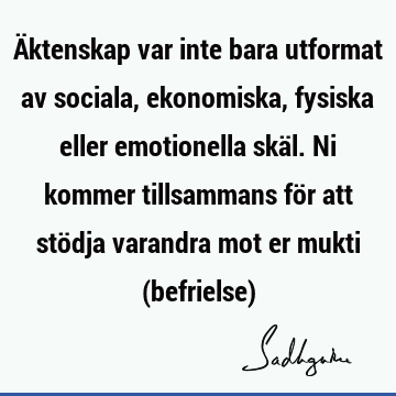 Äktenskap var inte bara utformat av sociala, ekonomiska, fysiska eller emotionella skäl. Ni kommer tillsammans för att stödja varandra mot er mukti (befrielse)