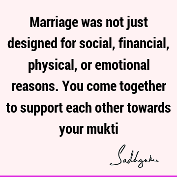 Marriage was not just designed for social, financial, physical, or emotional reasons. You come together to support each other towards your