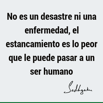 No es un desastre ni una enfermedad, el estancamiento es lo peor que le  puede pasar a un ser humano- Sadhguru