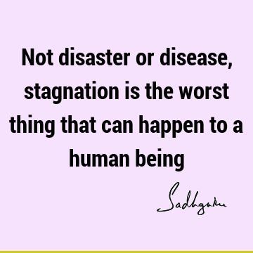 Not disaster or disease, stagnation is the worst thing that can happen to a human