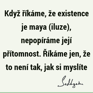 Když říkáme, že existence je maya (iluze), nepopíráme její přítomnost. Říkáme jen, že to není tak, jak si myslí