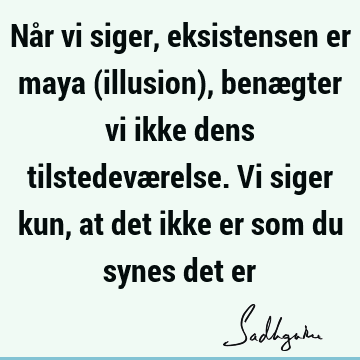 Når vi siger, eksistensen er maya (illusion), benægter vi ikke dens tilstedeværelse. Vi siger kun, at det ikke er som du synes det