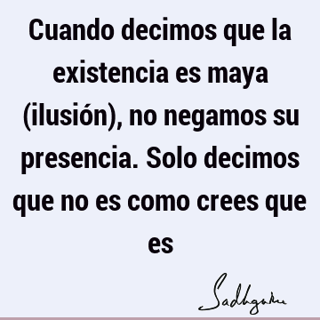 Cuando decimos que la existencia es maya (ilusión), no negamos su presencia. Solo decimos que no es como crees que