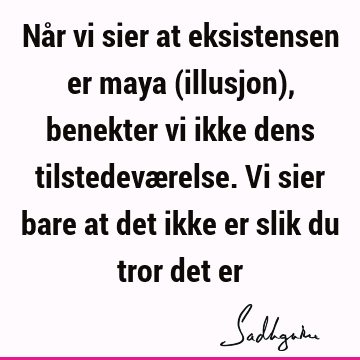 Når vi sier at eksistensen er maya (illusjon), benekter vi ikke dens tilstedeværelse. Vi sier bare at det ikke er slik du tror det