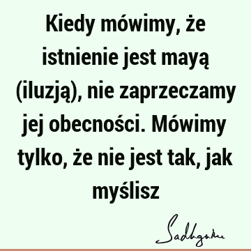 Kiedy mówimy, że istnienie jest mayą (iluzją), nie zaprzeczamy jej obecności. Mówimy tylko, że nie jest tak, jak myś