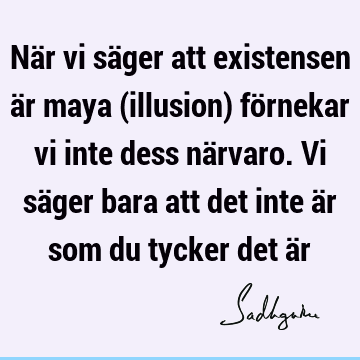 När vi säger att existensen är maya (illusion) förnekar vi inte dess närvaro. Vi säger bara att det inte är som du tycker det ä