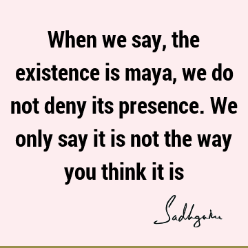 When we say, the existence is maya, we do not deny its presence. We only say it is not the way you think it