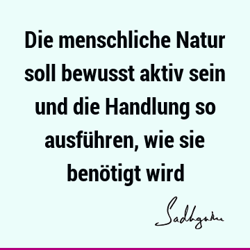 Die menschliche Natur soll bewusst aktiv sein und die Handlung so ausführen, wie sie benötigt