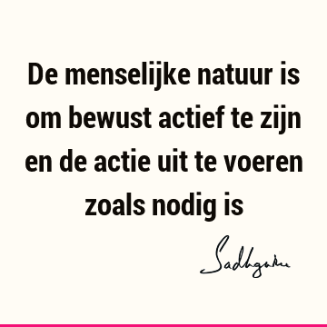 De menselijke natuur is om bewust actief te zijn en de actie uit te voeren zoals nodig