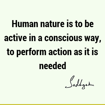 Human nature is to be active in a conscious way, to perform action as it is