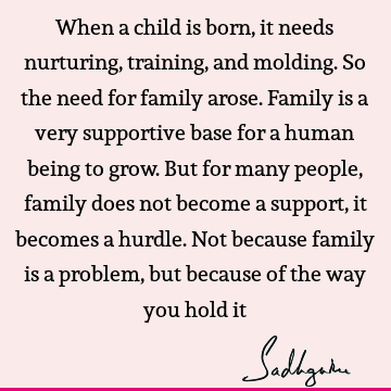 When a child is born, it needs nurturing, training, and molding. So the need for family arose. Family is a very supportive base for a human being to grow. But