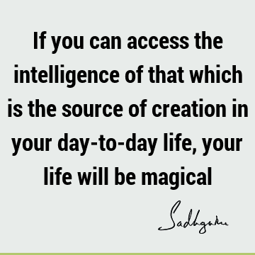 If you can access the intelligence of that which is the source of creation in your day-to-day life, your life will be