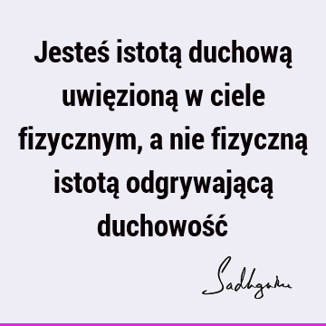 Jesteś istotą duchową uwięzioną w ciele fizycznym, a nie fizyczną istotą odgrywającą duchowość