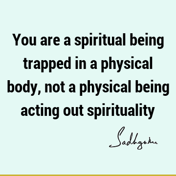 You are a spiritual being trapped in a physical body, not a physical being acting out