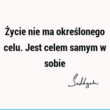 Życie nie ma określonego celu. Jest celem samym w