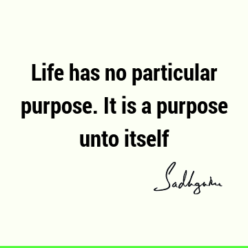 Life has no particular purpose. It is a purpose unto