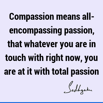 Compassion means all- encompassing passion, that whatever you are in touch with right now, you are at it with total