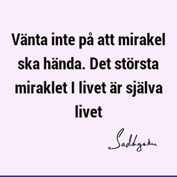 Vänta inte på att mirakel ska hända. Det största miraklet i livet är själva