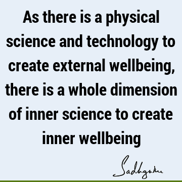 As there is a physical science and technology to create external wellbeing, there is a whole dimension of inner science to create inner