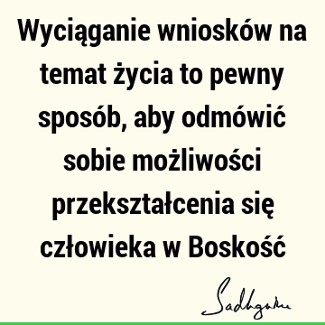 Wyciąganie wniosków na temat życia to pewny sposób, aby odmówić sobie możliwości przekształcenia się człowieka w Boskość