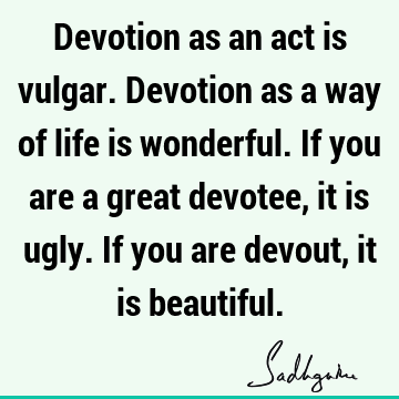 Devotion as an act is vulgar. Devotion as a way of life is wonderful. If you are a great devotee, it is ugly. If you are devout, it is