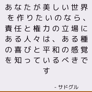 あなたが美しい世界を作りたいのなら、責任と権力の立場にある人々は、ある種の喜びと平和の感覚を知っているべきです