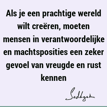 Als je een prachtige wereld wilt creëren, moeten mensen in verantwoordelijke en machtsposities een zeker gevoel van vreugde en rust