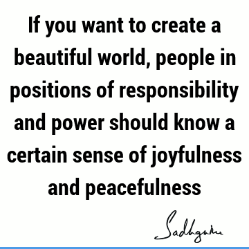 If you want to create a beautiful world, people in positions of responsibility and power should know a certain sense of joyfulness and