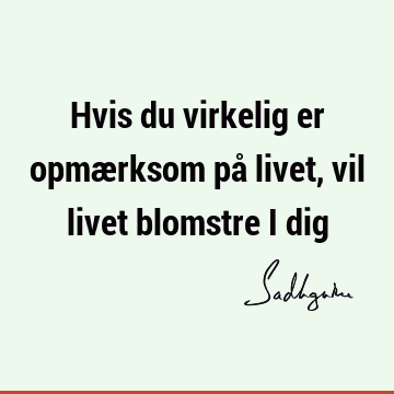 Hvis du virkelig er opmærksom på livet, vil livet blomstre i