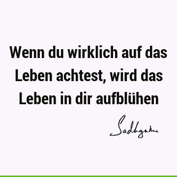 Wenn du wirklich auf das Leben achtest, wird das Leben in dir aufblü