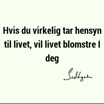 Hvis du virkelig tar hensyn til livet, vil livet blomstre i