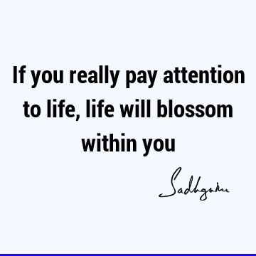 If you really pay attention to life, life will blossom within