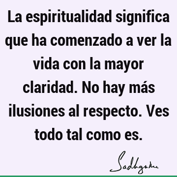 La espiritualidad significa que ha comenzado a ver la vida con la mayor claridad. No hay más ilusiones al respecto. Ves todo tal como