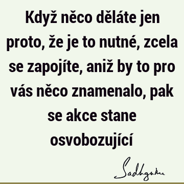 Když něco děláte jen proto, že je to nutné, zcela se zapojíte, aniž by to pro vás něco znamenalo, pak se akce stane osvobozující