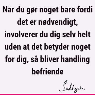 Når du gør noget bare fordi det er nødvendigt, involverer du dig selv helt uden at det betyder noget for dig, så bliver handling