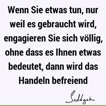 Wenn Sie etwas tun, nur weil es gebraucht wird, engagieren Sie sich völlig, ohne dass es Ihnen etwas bedeutet, dann wird das Handeln