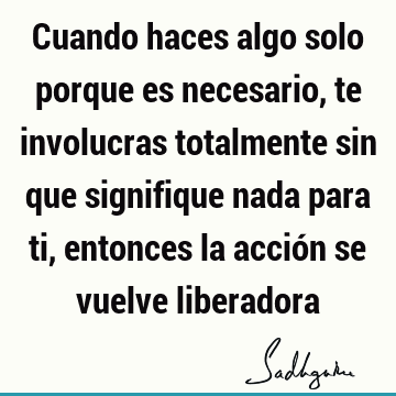 Cuando haces algo solo porque es necesario, te involucras totalmente sin que signifique nada para ti, entonces la acción se vuelve