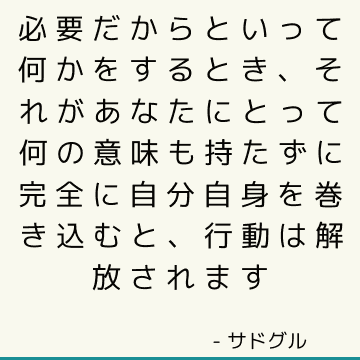 必要だからといって何かをするとき、それがあなたにとって何の意味も持たずに完全に自分自身を巻き込むと、行動は解放されます