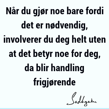 Når du gjør noe bare fordi det er nødvendig, involverer du deg helt uten at det betyr noe for deg, da blir handling frigjø