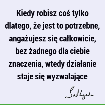 Kiedy robisz coś tylko dlatego, że jest to potrzebne, angażujesz się całkowicie, bez żadnego dla ciebie znaczenia, wtedy działanie staje się wyzwalają