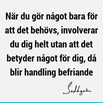 När du gör något bara för att det behövs, involverar du dig helt utan att det betyder något för dig, då blir handling