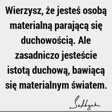 Wierzysz, że jesteś osobą materialną parającą się duchowością. Ale zasadniczo jesteście istotą duchową, bawiącą się materialnym ś