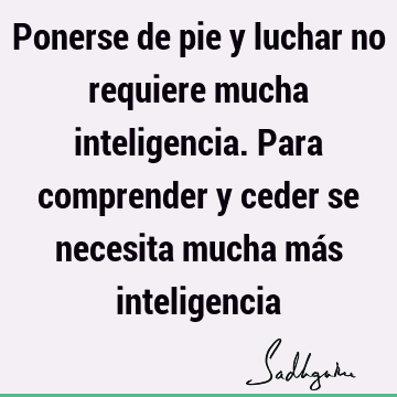 Ponerse de pie y luchar no requiere mucha inteligencia. Para comprender y ceder se necesita mucha más