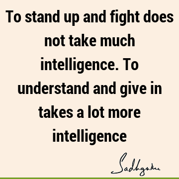 To stand up and fight does not take much intelligence. To understand and give in takes a lot more