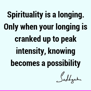 Spirituality is a longing. Only when your longing is cranked up to peak intensity, knowing becomes a