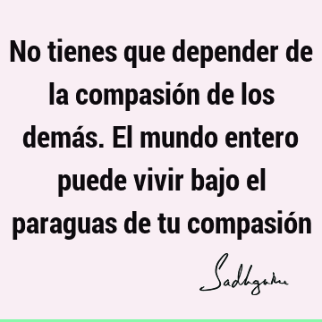 No tienes que depender de la compasión de los demás. El mundo entero puede vivir bajo el paraguas de tu compasió